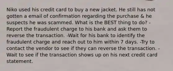 Niko used his credit card to buy a new jacket. He still has not gotten a email of confirmation regarding the purchase & he suspects he was scammed. What is the BEST thing to do? -Report the fraudulent charge to his bank and ask them to reverse the transaction. -Wait for his bank to identify the fraudulent charge and reach out to him within 7 days. -Try to contact the vendor to see if they can reverse the transaction. -Wait to see if the transaction shows up on his next credit card statement.