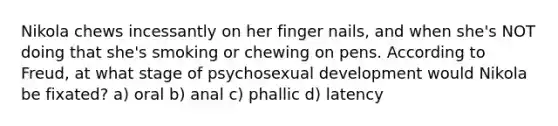 Nikola chews incessantly on her finger nails, and when she's NOT doing that she's smoking or chewing on pens. According to Freud, at what stage of psychosexual development would Nikola be fixated? a) oral b) anal c) phallic d) latency