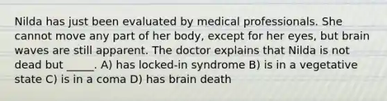 Nilda has just been evaluated by medical professionals. She cannot move any part of her body, except for her eyes, but brain waves are still apparent. The doctor explains that Nilda is not dead but _____. A) has locked-in syndrome B) is in a vegetative state C) is in a coma D) has brain death