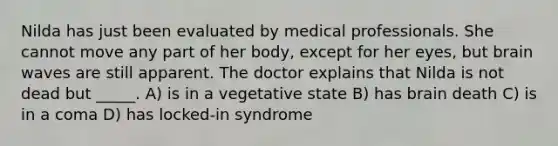 Nilda has just been evaluated by medical professionals. She cannot move any part of her body, except for her eyes, but brain waves are still apparent. The doctor explains that Nilda is not dead but _____. A) is in a vegetative state B) has brain death C) is in a coma D) has locked-in syndrome