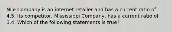 Nile Company is an internet retailer and has a current ratio of 4.5. Its competitor, Mississippi Company, has a current ratio of 3.4. Which of the following statements is true?