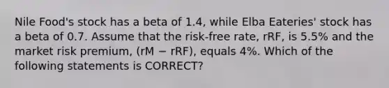 Nile Food's stock has a beta of 1.4, while Elba Eateries' stock has a beta of 0.7. Assume that the risk-free rate, rRF, is 5.5% and the market risk premium, (rM − rRF), equals 4%. Which of the following statements is CORRECT?