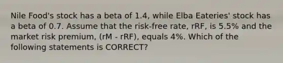 Nile Food's stock has a beta of 1.4, while Elba Eateries' stock has a beta of 0.7. Assume that the risk-free rate, rRF, is 5.5% and the market risk premium, (rM - rRF), equals 4%. Which of the following statements is CORRECT?