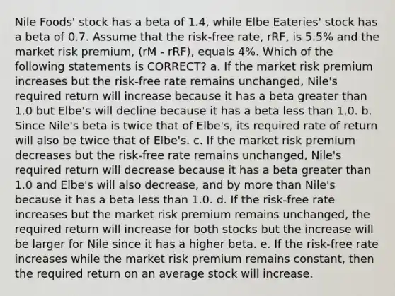 Nile Foods' stock has a beta of 1.4, while Elbe Eateries' stock has a beta of 0.7. Assume that the risk-free rate, rRF, is 5.5% and the market risk premium, (rM - rRF), equals 4%. Which of the following statements is CORRECT? a. If the market risk premium increases but the risk-free rate remains unchanged, Nile's required return will increase because it has a beta greater than 1.0 but Elbe's will decline because it has a beta less than 1.0. b. Since Nile's beta is twice that of Elbe's, its required rate of return will also be twice that of Elbe's. c. If the market risk premium decreases but the risk-free rate remains unchanged, Nile's required return will decrease because it has a beta greater than 1.0 and Elbe's will also decrease, and by more than Nile's because it has a beta less than 1.0. d. If the risk-free rate increases but the market risk premium remains unchanged, the required return will increase for both stocks but the increase will be larger for Nile since it has a higher beta. e. If the risk-free rate increases while the market risk premium remains constant, then the required return on an average stock will increase.