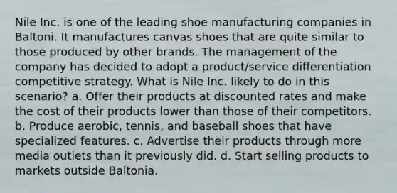 Nile Inc. is one of the leading shoe manufacturing companies in Baltoni. It manufactures canvas shoes that are quite similar to those produced by other brands. The management of the company has decided to adopt a product/service differentiation competitive strategy. What is Nile Inc. likely to do in this scenario? a. Offer their products at discounted rates and make the cost of their products lower than those of their competitors. b. Produce aerobic, tennis, and baseball shoes that have specialized features. c. Advertise their products through more media outlets than it previously did. d. Start selling products to markets outside Baltonia.