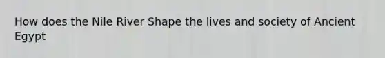 How does the Nile River Shape the lives and society of Ancient Egypt