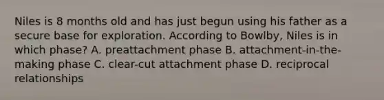 Niles is 8 months old and has just begun using his father as a secure base for exploration. According to Bowlby, Niles is in which phase? A. preattachment phase B. attachment-in-the-making phase C. clear-cut attachment phase D. reciprocal relationships