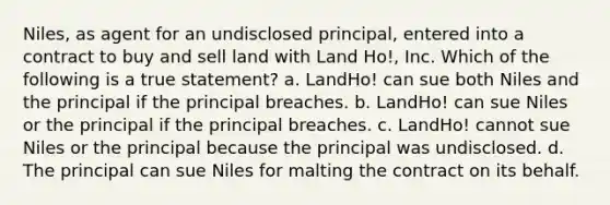 Niles, as agent for an undisclosed principal, entered into a contract to buy and sell land with Land Ho!, Inc. Which of the following is a true statement? a. LandHo! can sue both Niles and the principal if the principal breaches. b. LandHo! can sue Niles or the principal if the principal breaches. c. LandHo! cannot sue Niles or the principal because the principal was undisclosed. d. The principal can sue Niles for malting the contract on its behalf.