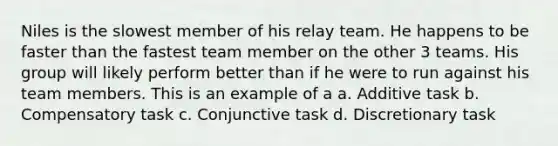 Niles is the slowest member of his relay team. He happens to be faster than the fastest team member on the other 3 teams. His group will likely perform better than if he were to run against his team members. This is an example of a a. Additive task b. Compensatory task c. Conjunctive task d. Discretionary task