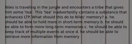 Niles is traveling in the jungle and encounters a tribe that gives him some 'tea'. This 'tea' inadvertently contains a substance that enhances LTP. What should this do to Niles' memory? a. he should be able to hold more in short-term memory b. he should be able to form more long-term memories c. he should be able to keep track of multiple events at once d. he should be able to retrieve more information from memory