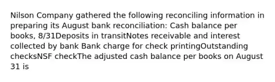 Nilson Company gathered the following reconciling information in preparing its August <a href='https://www.questionai.com/knowledge/kZ6GRlcQH1-bank-reconciliation' class='anchor-knowledge'>bank reconciliation</a>: Cash balance per books, 8/31Deposits in transit<a href='https://www.questionai.com/knowledge/kNWH1Okbso-notes-receivable' class='anchor-knowledge'>notes receivable</a> and interest collected by bank Bank charge for check printingOutstanding checksNSF checkThe adjusted cash balance per books on August 31 is