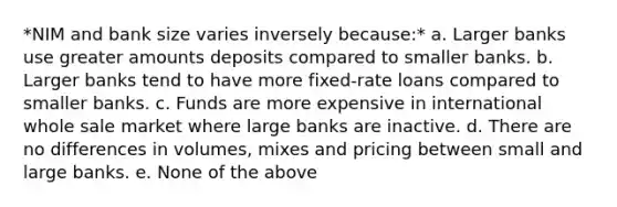 *NIM and bank size varies inversely because:* a. Larger banks use greater amounts deposits compared to smaller banks. b. Larger banks tend to have more fixed-rate loans compared to smaller banks. c. Funds are more expensive in international whole sale market where large banks are inactive. d. There are no differences in volumes, mixes and pricing between small and large banks. e. None of the above