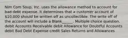 Nim Com Soup, Inc. uses the allowance method to account for bad debt expense. It determines that a customer account of 10,000 should be written off as uncollectible. The write off of the account will include a Blank______. Multiple choice question. debit Accounts Receivable debit Allowance for Doubtful Accounts debit Bad Debt Expense credit Sales Returns and Allowances