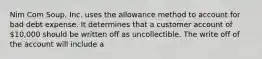 Nim Com Soup, Inc. uses the allowance method to account for bad debt expense. It determines that a customer account of 10,000 should be written off as uncollectible. The write off of the account will include a