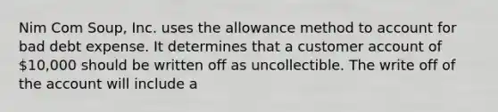 Nim Com Soup, Inc. uses the allowance method to account for bad debt expense. It determines that a customer account of 10,000 should be written off as uncollectible. The write off of the account will include a