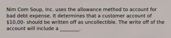 Nim Com Soup, Inc. uses the allowance method to account for bad debt expense. It determines that a customer account of 10,00- should be written off as uncollectible. The write off of the account will include a ________.