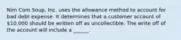 Nim Com Soup, Inc. uses the allowance method to account for bad debt expense. It determines that a customer account of 10,000 should be written off as uncollectible. The write off of the account will include a ______.