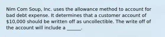 Nim Com Soup, Inc. uses the allowance method to account for bad debt expense. It determines that a customer account of 10,000 should be written off as uncollectible. The write off of the account will include a ______.