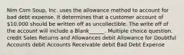 Nim Com Soup, Inc. uses the allowance method to account for bad debt expense. It determines that a customer account of 10,000 should be written off as uncollectible. The write off of the account will include a Blank______. Multiple choice question. credit Sales Returns and Allowances debit Allowance for Doubtful Accounts debit Accounts Receivable debit Bad Debt Expense