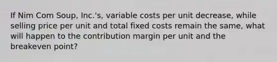 If Nim Com Soup, Inc.'s, variable costs per unit decrease, while selling price per unit and total fixed costs remain the same, what will happen to the contribution margin per unit and the breakeven point?