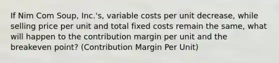 If Nim Com Soup, Inc.'s, variable costs per unit decrease, while selling price per unit and total fixed costs remain the same, what will happen to the contribution margin per unit and the breakeven point? (Contribution Margin Per Unit)