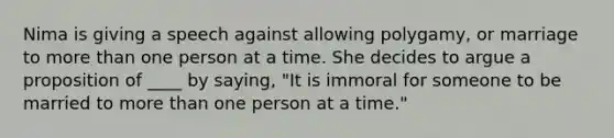 Nima is giving a speech against allowing polygamy, or marriage to more than one person at a time. She decides to argue a proposition of ____ by saying, "It is immoral for someone to be married to more than one person at a time."