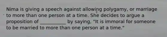 Nima is giving a speech against allowing polygamy, or marriage to more than one person at a time. She decides to argue a proposition of ___________ by saying, "It is immoral for someone to be married to more than one person at a time."