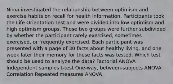 Nima investigated the relationship between optimism and exercise habits on recall for health information. Participants took the Life Orientation Test and were divided into low optimism and high optimism groups. These two groups were further subdivided by whether the participant rarely exercised, sometimes exercised, or frequently exercised. Each participant was presented with a page of 30 facts about healthy living, and one week later their memory for these facts was tested. Which test should be used to analyze the data? Factorial ANOVA Independent samples t-test One-way, between-subjects ANOVA Correlation Repeated measures ANOVA