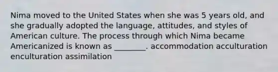 Nima moved to the United States when she was 5 years old, and she gradually adopted the language, attitudes, and styles of American culture. The process through which Nima became Americanized is known as ________. accommodation acculturation enculturation assimilation