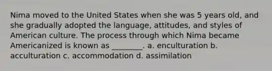 Nima moved to the United States when she was 5 years old, and she gradually adopted the language, attitudes, and styles of American culture. The process through which Nima became Americanized is known as ________. a. enculturation b. acculturation c. accommodation d. assimilation