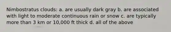 Nimbostratus clouds: a. are usually dark gray b. are associated with light to moderate continuous rain or snow c. are typically more than 3 km or 10,000 ft thick d. all of the above