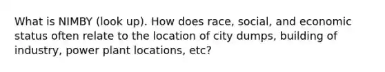 What is NIMBY (look up). How does race, social, and economic status often relate to the location of city dumps, building of industry, power plant locations, etc?