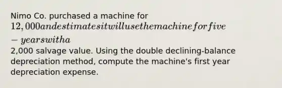 Nimo Co. purchased a machine for 12,000 and estimates it will use the machine for five-years with a2,000 salvage value. Using the double declining-balance depreciation method, compute the machine's first year depreciation expense.