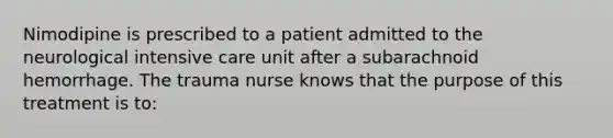 Nimodipine is prescribed to a patient admitted to the neurological intensive care unit after a subarachnoid hemorrhage. The trauma nurse knows that the purpose of this treatment is to: