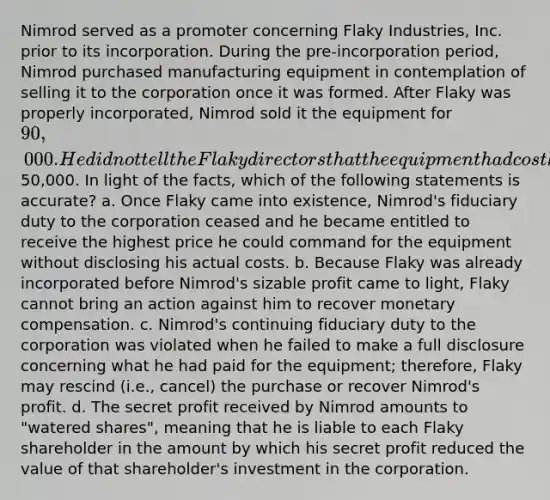 Nimrod served as a promoter concerning Flaky Industries, Inc. prior to its incorporation. During the pre-incorporation period, Nimrod purchased manufacturing equipment in contemplation of selling it to the corporation once it was formed. After Flaky was properly incorporated, Nimrod sold it the equipment for 90,000. He did not tell the Flaky directors that the equipment had cost him only50,000. In light of the facts, which of the following statements is accurate? a. Once Flaky came into existence, Nimrod's fiduciary duty to the corporation ceased and he became entitled to receive the highest price he could command for the equipment without disclosing his actual costs. b. Because Flaky was already incorporated before Nimrod's sizable profit came to light, Flaky cannot bring an action against him to recover monetary compensation. c. Nimrod's continuing fiduciary duty to the corporation was violated when he failed to make a full disclosure concerning what he had paid for the equipment; therefore, Flaky may rescind (i.e., cancel) the purchase or recover Nimrod's profit. d. The secret profit received by Nimrod amounts to "watered shares", meaning that he is liable to each Flaky shareholder in the amount by which his secret profit reduced the value of that shareholder's investment in the corporation.