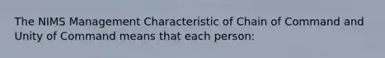 The NIMS Management Characteristic of Chain of Command and Unity of Command means that each person: