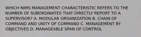 WHICH NIMS MANAGEMENT CHARACTERISTIC REFERS TO THE NUMBER OF SUBORDINATES THAT DIRECTLY REPORT TO A SUPERVISOR? A. MODULAR ORGANIZATION B. CHAIN OF COMMAND AND UNITY OF COMMAND C. MANAGEMENT BY OBJECTIVES D. MANAGEABLE SPAN OF CONTROL