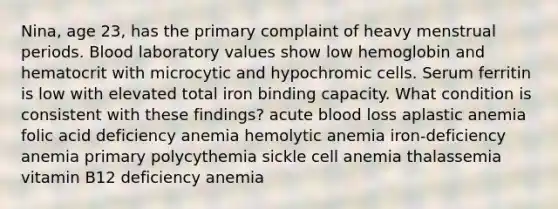 Nina, age 23, has the primary complaint of heavy menstrual periods. Blood laboratory values show low hemoglobin and hematocrit with microcytic and hypochromic cells. Serum ferritin is low with elevated total iron binding capacity. What condition is consistent with these findings? acute blood loss aplastic anemia folic acid deficiency anemia hemolytic anemia iron-deficiency anemia primary polycythemia sickle cell anemia thalassemia vitamin B12 deficiency anemia