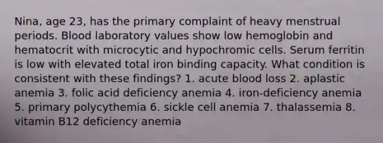 Nina, age 23, has the primary complaint of heavy menstrual periods. Blood laboratory values show low hemoglobin and hematocrit with microcytic and hypochromic cells. Serum ferritin is low with elevated total iron binding capacity. What condition is consistent with these findings? 1. acute blood loss 2. aplastic anemia 3. folic acid deficiency anemia 4. iron-deficiency anemia 5. primary polycythemia 6. sickle cell anemia 7. thalassemia 8. vitamin B12 deficiency anemia