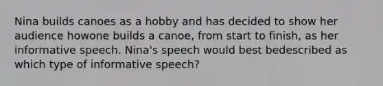 Nina builds canoes as a hobby and has decided to show her audience howone builds a canoe, from start to finish, as her informative speech. Nina's speech would best bedescribed as which type of informative speech?