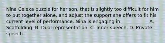 Nina Celexa puzzle for her son, that is slightly too difficult for him to put together alone, and adjust the support she offers to fit his current level of performance. Nina is engaging in____________ A. Scaffolding. B. Dual representation. C. Inner speech. D. Private speech.