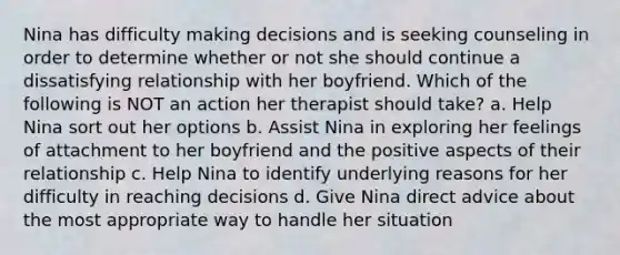 Nina has difficulty making decisions and is seeking counseling in order to determine whether or not she should continue a dissatisfying relationship with her boyfriend. Which of the following is NOT an action her therapist should take? a. Help Nina sort out her options b. Assist Nina in exploring her feelings of attachment to her boyfriend and the positive aspects of their relationship c. Help Nina to identify underlying reasons for her difficulty in reaching decisions d. Give Nina direct advice about the most appropriate way to handle her situation