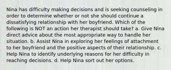 Nina has difficulty making decisions and is seeking counseling in order to determine whether or not she should continue a dissatisfying relationship with her boyfriend. Which of the following is NOT an action her therapist should take? a. Give Nina direct advice about the most appropriate way to handle her situation. b. Assist Nina in exploring her feelings of attachment to her boyfriend and the positive aspects of their relationship. c. Help Nina to identify underlying reasons for her difficulty in reaching decisions. d. Help Nina sort out her options.