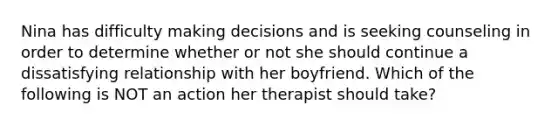 Nina has difficulty making decisions and is seeking counseling in order to determine whether or not she should continue a dissatisfying relationship with her boyfriend. Which of the following is NOT an action her therapist should take?