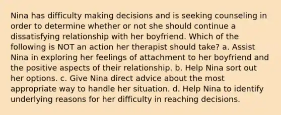 Nina has difficulty making decisions and is seeking counseling in order to determine whether or not she should continue a dissatisfying relationship with her boyfriend. Which of the following is NOT an action her therapist should take? a. Assist Nina in exploring her feelings of attachment to her boyfriend and the positive aspects of their relationship. b. Help Nina sort out her options. c. Give Nina direct advice about the most appropriate way to handle her situation. d. Help Nina to identify underlying reasons for her difficulty in reaching decisions.