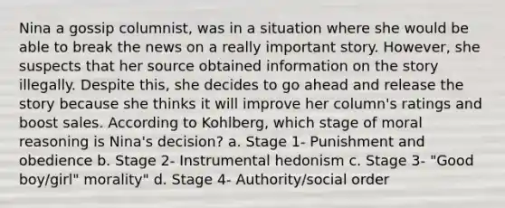 Nina a gossip columnist, was in a situation where she would be able to break the news on a really important story. However, she suspects that her source obtained information on the story illegally. Despite this, she decides to go ahead and release the story because she thinks it will improve her column's ratings and boost sales. According to Kohlberg, which stage of moral reasoning is Nina's decision? a. Stage 1- Punishment and obedience b. Stage 2- Instrumental hedonism c. Stage 3- "Good boy/girl" morality" d. Stage 4- Authority/social order