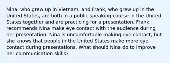 Nina, who grew up in Vietnam, and Frank, who grew up in the United States, are both in a public speaking course in the United States together and are practicing for a presentation. Frank recommends Nina make eye contact with the audience during her presentation. Nina is uncomfortable making eye contact, but she knows that people in the United States make more eye contact during presentations. What should Nina do to improve her communication skills?