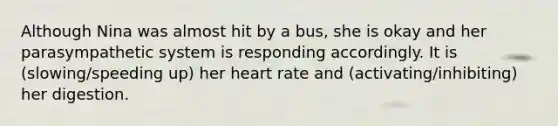 Although Nina was almost hit by a bus, she is okay and her parasympathetic system is responding accordingly. It is (slowing/speeding up) her heart rate and (activating/inhibiting) her digestion.