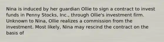 Nina is induced by her guardian Ollie to sign a contract to invest funds in Penny Stocks, Inc., through Ollie's investment firm. Unknown to Nina, Ollie realizes a commission from the investment. Most likely, Nina may rescind the contract on the basis of