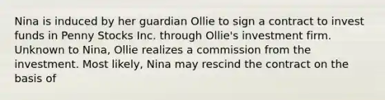 Nina is induced by her guardian Ollie to sign a contract to invest funds in Penny Stocks Inc. through Ollie's investment firm. Unknown to Nina, Ollie realizes a commission from the investment. Most likely, Nina may rescind the contract on the basis of